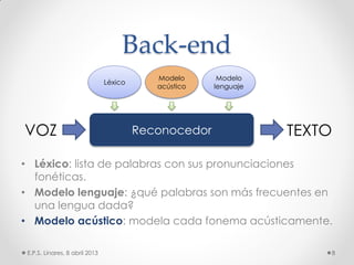 Back-end
• Léxico: lista de palabras con sus pronunciaciones
fonéticas.
• Modelo lenguaje: ¿qué palabras son más frecuentes en
una lengua dada?
• Modelo acústico: modela cada fonema acústicamente.
E.P.S. Linares, 8 abril 2013 8
ReconocedorVOZ TEXTO
Modelo
lenguaje
Léxico
Modelo
acústico
 