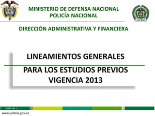 MINISTERIO DE DEFENSA NACIONAL
                        POLICÍA NACIONAL

              DIRECCIÓN ADMINISTRATIVA Y FINANCIERA



                LINEAMIENTOS GENERALES
               PARA LOS ESTUDIOS PREVIOS
                     VIGENCIA 2013


DIRAF No. 1
 