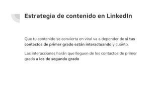 Estrategia de contenido en LinkedIn
Que tu contenido se convierta en viral va a depender de si tus
contactos de primer grado están interactuando y cuánto.
Las interacciones harán que lleguen de los contactos de primer
grado a los de segundo grado
 