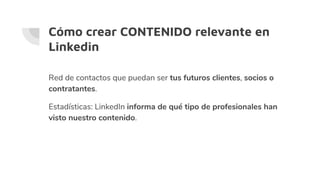 Cómo crear CONTENIDO relevante en
Linkedin
Red de contactos que puedan ser tus futuros clientes, socios o
contratantes.
Estadísticas: LinkedIn informa de qué tipo de profesionales han
visto nuestro contenido.
 