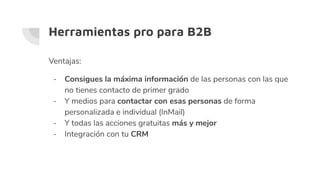 Herramientas pro para B2B
Ventajas:
- Consigues la máxima información de las personas con las que
no tienes contacto de primer grado
- Y medios para contactar con esas personas de forma
personalizada e individual (InMail)
- Y todas las acciones gratuitas más y mejor
- Integración con tu CRM
 