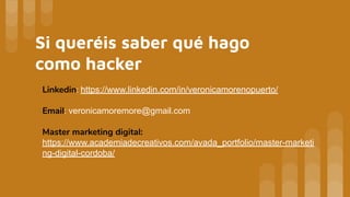 Si queréis saber qué hago
como hacker
Linkedin: https://www.linkedin.com/in/veronicamorenopuerto/
Email: veronicamoremore@gmail.com
Master marketing digital:
https://www.academiadecreativos.com/avada_portfolio/master-marketi
ng-digital-cordoba/
 