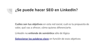 ¿Se puede hacer SEO en LinkedIn?
Cuáles son tus objetivos en esta red social, cuál es tu propuesta de
valor, qué vas a ofrecer, cómo quieres diferenciarte.
Linkedin no entiende de semántica sólo de lógica
Seleccionar las palabras clave en función de esos objetivos
 