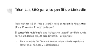 Técnicas SEO para tu perﬁl de Linkedin
Recomendable poner las palabras clave en los sitios relevantes:
Unas 15 veces a lo largo de tu perfil
El contenido multimedia que incluyas en tu perﬁl también puede
ser de utilidad en el SEO para LinkedIn. Por ejemplo:
- En el vídeo de YouTube o foto que subas añade tu palabra
clave, en el nombre y la descripción
 