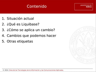 Contenido
1. Situación actual
2. ¿Qué es Liquibase?
3. ¿Cómo se aplica un cambio?
4. Cambios que podemos hacer
5. Otras etiquetas

© 2014. Área de las Tecnologías de la Información y las Comunicaciones Aplicadas.

 