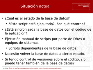 Situación actual
• ¿Cuál es el estado de la base de datos?
• ¿Este script está ejecutado?, ¿en qué entorno?
• ¿Está sincronizada la base de datos con el código de
la aplicación?
• Ejecución manual de scripts por parte de DBAs o
equipos de sistemas.
• Scripts dependientes de la base de datos.
• Necesito volver la base de datos a cierto estado.
• Si tengo control de versiones sobre el código, ¿lo
puedo tener también de la base de datos?
© 2014. Área de las Tecnologías de la Información y las Comunicaciones Aplicadas.

 