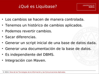 ¿Qué es Liquibase?
• Los cambios se hacen de manera controlada.
• Tenemos un histórico de cambios aplicados.
• Podemos revertir cambios.
• Sacar diferencias.
• Generar un script inicial de una base de datos dada.
• Generar una documentación de la base de datos.
• Es independiente del DBMS.
• Integración con Maven.

© 2014. Área de las Tecnologías de la Información y las Comunicaciones Aplicadas.

 