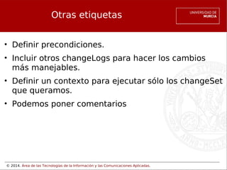 Otras etiquetas
• Definir precondiciones.
• Incluir otros changeLogs para hacer los cambios
más manejables.
• Definir un contexto para ejecutar sólo los changeSet
que queramos.
• Podemos poner comentarios

© 2014. Área de las Tecnologías de la Información y las Comunicaciones Aplicadas.

 
