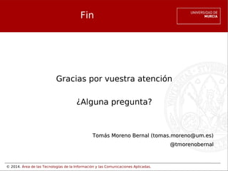 Fin

Gracias por vuestra atención
¿Alguna pregunta?

Tomás Moreno Bernal (tomas.moreno@um.es)
@tmorenobernal

© 2014. Área de las Tecnologías de la Información y las Comunicaciones Aplicadas.

 