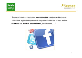 “Tenemos frente a nosotros un nuevo canal de comunicación que no
“discrimina” a grande empresas de pequeños comercios, pues a ambos
les ofrece las mismas herramientas, posibilidades,…..”




                                                                     11
 