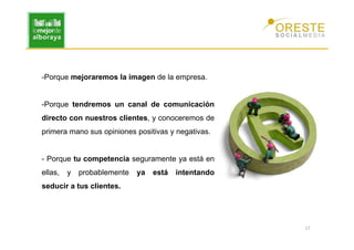 -Porque mejoraremos la imagen de la empresa.


-Porque tendremos un canal de comunicación
directo con nuestros clientes, y conoceremos de
primera mano sus opiniones positivas y negativas.


- Porque tu competencia seguramente ya está en
ellas,   y   probablemente   ya   está   intentando
seducir a tus clientes.




                                                      17
 