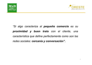 “Si algo caracteriza al pequeño comercio es su
proximidad y buen trato con el cliente, una
característica que define perfectamente como son las
redes sociales: cercanía y conversación”.




                                                       2
 