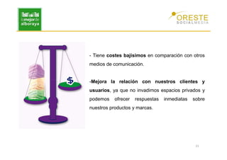 - Tiene costes bajísimos en comparación con otros
medios de comunicación.


-Mejora la relación con nuestros clientes y
usuarios, ya que no invadimos espacios privados y
podemos    ofrecer   respuestas   inmediatas   sobre
nuestros productos y marcas.




                                                21
 