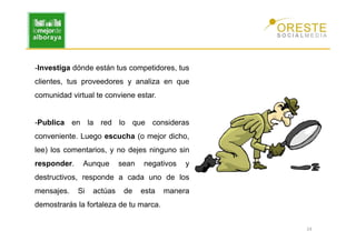 -Investiga dónde están tus competidores, tus
clientes, tus proveedores y analiza en que
comunidad virtual te conviene estar.


-Publica en la red lo que consideras
conveniente. Luego escucha (o mejor dicho,
lee) los comentarios, y no dejes ninguno sin
responder.    Aunque       sean   negativos   y
destructivos, responde a cada uno de los
mensajes.    Si   actúas    de    esta   manera
demostrarás la fortaleza de tu marca.


                                                  24
 