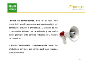 -Innova en comunicación. Este es el lugar para
probar todo aquello que alguna vez has descartado por
demasiado atrevido o provocativo. El público de las
comunidades virtuales sabrá valorarlo y no tendrá
tantos prejuicios ante cambios radicales en tu manera
de comunicar.


- Brinda información complementaria sobre tus
productos o servicios, que siempre será muy valorado
por tus contactos.


                                                        25
 