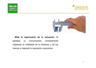 - Mide la repercusión de tu actuación. Si
planteas    tu   comunicación      correctamente
mejorarás la visibilidad de tu empresa y de tus
marcas y mejorará tu reputación corporativa.




                                                   26
 
