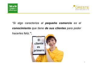 “Si algo caracteriza al pequeño comercio es el
conocimiento que tiene de sus clientes para poder
hacerles feliz.”.




                                                    8
 