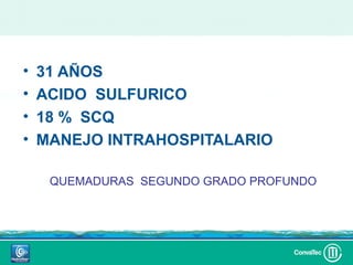 •   31 AÑOS
•   ACIDO SULFURICO
•   18 % SCQ
•   MANEJO INTRAHOSPITALARIO

     QUEMADURAS SEGUNDO GRADO PROFUNDO
 