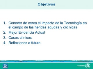 Objetivos




1. Conocer de cerca el impacto de la Tecnología en
   el campo de las heridas agudas y cró nicas
2. Mejor Evidencia Actual
3. Casos clínicos
4. Reflexiones a futuro
 