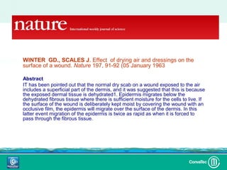 WINTER GD., SCALES J. Effect of drying air and dressings ondrying air
                                      WINTER GD., SCALES J. Effect of
                                                                          the
surface of a wound. Nature 197, 91-92 (05dressings on the surface of a wound. Nature
                                      and January 1963))
                                                    197, 91-92 (05 January 1963)

Abstract
                                               Abstract
IT has been pointed out that the normal dry scab on a wound exposed to the air
includes a superficial part of the dermis, andIT has been exposedout the airthis is because
                                                 it was suggested thatthe normal a scab
                                               on a wound
                                                            pointed
                                                                       to
                                                                          that
                                                                                includes
                                                                                           dry
the exposed dermal tissue is dehydrated1. Epidermis migrates below the
                                               superficial part of the dermis, and it was
dehydrated fibrous tissue where there is sufficient moistureis becausecells to live. If
                                               suggested that this for the the exposed
the surface of the wound is deliberately keptdermalthe dehydrated fibrous tissue where there
                                                moisttissue is dehydrated1. wound with an
                                               below
                                                        by covering the Epidermis migrates
occlusive film, the epidermis will migrate over sufficient moisture for the cells to live. If the
                                               is the surface of the dermis. In this
latter event migration of the epidermis is twice as rapid wound is deliberately kept moist by
                                               surface of the as when it is forced to
pass through the fibrous tissue.               covering the wound with an occlusive film, the
                                               epidermis will migrate over the surfacof the
                                                    dermis. In this latter event migration of the
                                                    epidermis is twice as rapid as when it is forced to
                                                    pass through the fibrous tissue.
 