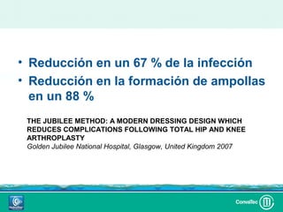 • Reducción en un 67 % de la infección
• Reducción en la formación de ampollas
  en un 88 %
 THE JUBILEE METHOD: A MODERN DRESSING DESIGN WHICH
 REDUCES COMPLICATIONS FOLLOWING TOTAL HIP AND KNEE
 ARTHROPLASTY
 Golden Jubilee National Hospital, Glasgow, United Kingdom 2007
 