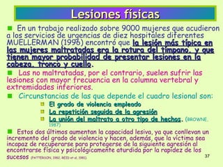 Lesiones físicas
    En un trabajo realizado sobre 9000 mujeres que acudieron
a los servicios de urgencias de diez hospitales diferentes
MUELLERMAN (1996) encontró que la lesión más típica en
las mujeres maltratadas era la rotura del tímpano, y que
tienen mayor probabilidad de presentar lesiones en la
cabeza, tronco y cuello.
    Las no maltratadas, por el contrario, suelen sufrir las
lesiones con mayor frecuencia en la columna vertebral y
extremidades inferiores.
    Circunstancias de las que depende el cuadro lesional son:
               El grado de violencia empleado
               La repetición seguida de la agresión
               La unión del maltrato a otro tipo de hechos. (BROWNE,
               1987)
    Estos dos últimos aumentan la capacidad lesiva, ya que conllevan un
incremento del grado de violencia y hacen, además, que la víctima sea
incapaz de recuperarse para protegerse de la siguiente agresión al
encontrarse física y psicológicamente aturdida por la rapidez de los
sucesos (PATTERSON, 1982; REID et al, 1981).                          37
 