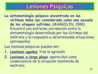 Lesiones Psíquicas
La sintomatología psíquica encontrada en las
   víctimas debe ser considerada como una secuela
   de los ataques sufridos, (MARGOLIN, 1988)
   Encontró una estrecha correlación entre la
   sintomatología desarrollada por las víctimas del
   maltrato y la respuesta a determinadas situaciones
   estresantes.
Las lesiones psíquicas pueden ser:
1. Lesiones agudas, tras la agresión
2. Lesiones a largo plazo, aparecidas como
   consecuencia de la situación mantenida de
   maltrato.
                                                  38
 