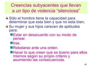 Creencias subyacentes que llevan
 a un tipo de violencia “silenciosa”
Sólo el hombre tiene la capacidad para
determinar que esta bien y que no esta bien;
Su mujer y sus hijos carecen de aptitudes
para:
  Estar en desacuerdo con su modo de
  pensar.
  Irse.
  Rebelarse ante una orden.
  Hacer lo que creen que es bueno para ellos
  mismos según su propio criterio y
  asumiendo las consecuencias.
                                          49
 