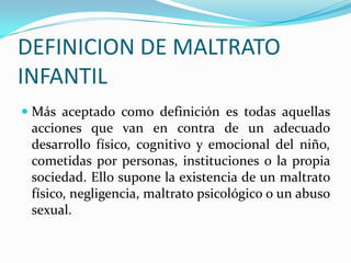 DEFINICION DE MALTRATO
INFANTIL
 Más aceptado como definición es todas aquellas
acciones que van en contra de un adecuado
desarrollo físico, cognitivo y emocional del niño,
cometidas por personas, instituciones o la propia
sociedad. Ello supone la existencia de un maltrato
físico, negligencia, maltrato psicológico o un abuso
sexual.
 