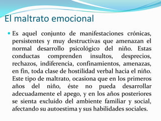 El maltrato emocional
 Es aquel conjunto de manifestaciones crónicas,
persistentes y muy destructivas que amenazan el
normal desarrollo psicológico del niño. Estas
conductas comprenden insultos, desprecios,
rechazos, indiferencia, confinamientos, amenazas,
en fin, toda clase de hostilidad verbal hacia el niño.
Este tipo de maltrato, ocasiona que en los primeros
años del niño, éste no pueda desarrollar
adecuadamente el apego, y en los años posteriores
se sienta excluido del ambiente familiar y social,
afectando su autoestima y sus habilidades sociales.
 