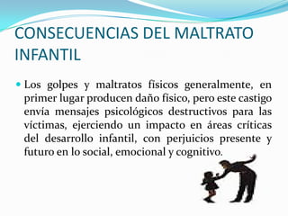 CONSECUENCIAS DEL MALTRATO
INFANTIL
 Los golpes y maltratos físicos generalmente, en
primer lugar producen daño físico, pero este castigo
envía mensajes psicológicos destructivos para las
víctimas, ejerciendo un impacto en áreas críticas
del desarrollo infantil, con perjuicios presente y
futuro en lo social, emocional y cognitivo.
 