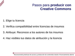 Reconociendo prácticas de acceso y producción de contenidos desde el licenciamiento abierto
Pasos para producir con
Creative Commons
1. Elige tu licencia
2. Verifica compatibilidad entre licencias de insumos
3. Atribuye: Reconoce a los autores de los insumos
4. Haz visibles tus datos de atribución y la licencia
 