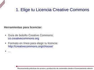 Reconociendo prácticas de acceso y producción de contenidos desde el licenciamiento abierto
1. Elige tu Licencia Creative Commons
Herramientas para licenciar:
● Guía de bolsillo Creative Commons:
co.creativecommons.org
● Formato en línea para elegir tu licencia:
http://creativecommons.org/choose/
● ...
 