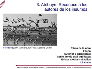 Reconociendo prácticas de acceso y producción de contenidos desde el licenciamiento abierto
3. Atribuye: Reconoce a los
autores de los insumos
Título de la obra
Fecha
Autor(a) o autores(as)
Medio donde está publicada
Enlace a obra – si aplica
Licencia
Freedom (2009) Ian Sane. En Flickr. Licencia CC By
 