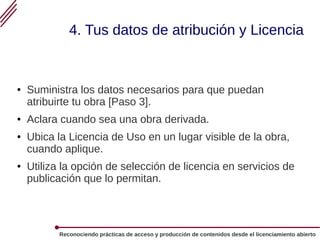 Reconociendo prácticas de acceso y producción de contenidos desde el licenciamiento abierto
4. Tus datos de atribución y Licencia
● Suministra los datos necesarios para que puedan
atribuirte tu obra [Paso 3].
● Aclara cuando sea una obra derivada.
● Ubica la Licencia de Uso en un lugar visible de la obra,
cuando aplique.
● Utiliza la opción de selección de licencia en servicios de
publicación que lo permitan.
 
