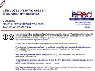 Reconociendo prácticas de acceso y producción de contenidos desde el licenciamiento abierto
La presentación ¿Qué puedo y no hacer con los contenidos de otros? Reconociendo prácticas de
acceso y producción de contenidos desde el licenciamiento abierto se entrega con una Licencia
Creative Commons Atribución – Compartir igual 4.0. Ver la licencia en:
http://creativecommons.org/licenses/by-sa/4.0/
En esta obra se retomaron y mezclaron contenidos de las siguientes presentaciones:
Promoviendo entre docentes el uso y creación de contenidos con licencias Creative Commons
(Mayo, 2015). Yoli Marcela Hernández, Ulises Hernandez Pino, María del Pilar Sáenz.
Licencia CC By-SA.
Para qué usar y crear REA en el aula (Febrero, 2015). Ulises Hernandez Pino, Yoli Marcela
Hernández. Licencia By-SA.
Una introducción general a las Licencias de Uso Creative Commons como alternativa de gestión
del Derecho de Autor
(Mayo, 2014). Yoli Marcela Hernández. Licencia CC By-SA.
Los Recursos Educativos Abiertos (REA). Ulises Hernandez Pino, Yoli Marcela Hernández, María
del Pilar Sáenz, María Juliana Soto. Licencia CC By-SA.
Contacto:
marcela.hernandez@gmail.com
Twitter: @HdzMarcela
Ésta y otras presentaciones en:
slideshare.net/marcelahdz
http://www.iered.org
Facebook/ieRed.uc
@ieRed
 