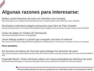 Reconociendo prácticas de acceso y producción de contenidos desde el licenciamiento abierto
Algunas razones para interesarse:
Delitos contra Derechos de Autor en Colombia más sonados
http://www.elpais.com.co/elpais/colombia/noticias/casos-sonados-delitos-contra-derechos-autor-colombia
Diseñadora colombiana plagió ilustraciones para libro de Pilar Castaño
http://www.elespectador.com/noticias/actualidad/disenadora-plagio-ilustraciones-libro-de-pilar-castano-articulo-460105
Casos de plagio en medios de información
http://www.clasesdeperiodismo.com/tag/plagio/
Joven biólogo podría ir a prisión por compartir una tesis en internet
http://www.enter.co/cultura-digital/colombia-digital/joven-biologo-podria-ir-a-prision-por-compartir-una-tesis-en-internet/
Pero también:
Así funciona el sistema de YouTube para proteger los derechos de autor
http://www.europapress.es/portaltic/internet/noticia-asi-funciona-sistema-youtube-proteger-derechos-autor-20110619090019.
html
Copyright Match: Vimeo eliminará videos con música protegida por derechos de autor
http://www.thebrandingtape.com/industria/copyright-match-vimeo-eliminara-los-videos-con-musica-protegida/
 