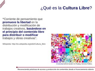 Reconociendo prácticas de acceso y producción de contenidos desde el licenciamiento abierto
¿Qué es la Cultura Libre?
“Corriente de pensamiento que
promueve la libertad en la
distribución y modificación de
trabajos creativos, basándose en
el principio del contenido libre
para distribuir o modificar
trabajos y obras creativas”.
Wikipedia: http://es.wikipedia.org/wiki/Cultura_libre
Creatividad (2014) Gerald. En Pixabay. Dominio Público.
 