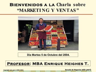 Profesor : MBA  Enrique Heighes T. Bienvenidos a la  Charla sobre  “ MARKETING Y VENTAS ” Día Martes 5 de Octubre del 2004. 