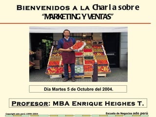 Profesor : MBA  Enrique Heighes T. Bienvenidos a la  Charla sobre  “ MARKETING Y VENTAS ” Día Martes 5 de Octubre del 2004. 