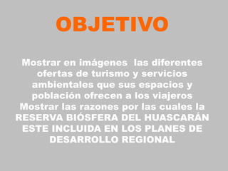 OBJETIVO
 Mostrar en imágenes las diferentes
    ofertas de turismo y servicios
   ambientales que sus espacios y
   población ofrecen a los viajeros
 Mostrar las razones por las cuales la
RESERVA BIÓSFERA DEL HUASCARÁN
 ESTE INCLUIDA EN LOS PLANES DE
      DESARROLLO REGIONAL
 