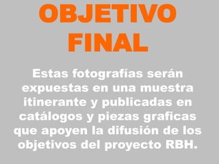 OBJETIVO
    FINAL
    Estas fotografías serán
  expuestas en una muestra
  itinerante y publicadas en
 catálogos y piezas graficas
que apoyen la difusión de los
 objetivos del proyecto RBH.
 