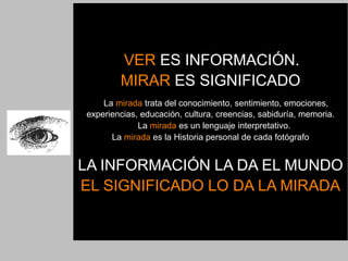 VER ES INFORMACIÓN.
        MIRAR ES SIGNIFICADO
    La mirada trata del conocimiento, sentimiento, emociones,
experiencias, educación, cultura, creencias, sabiduría, memoria.
             La mirada es un lenguaje interpretativo.
      La mirada es la Historia personal de cada fotógrafo


LA INFORMACIÓN LA DA EL MUNDO
EL SIGNIFICADO LO DA LA MIRADA
 
