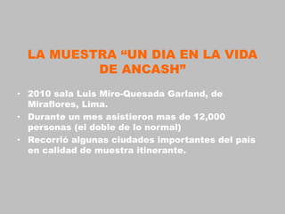 LA MUESTRA “UN DIA EN LA VIDA
          DE ANCASH”
• 2010 sala Luis Miro-Quesada Garland, de
  Miraflores, Lima.
• Durante un mes asistieron mas de 12,000
  personas (el doble de lo normal)
• Recorrió algunas ciudades importantes del país
  en calidad de muestra itinerante.
 