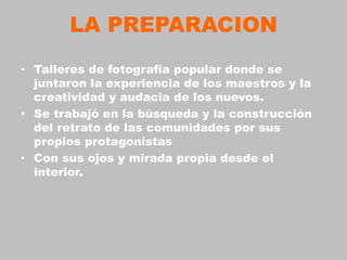LA PREPARACION
• Talleres de fotografía popular donde se
  juntaron la experiencia de los maestros y la
  creatividad y audacia de los nuevos.
• Se trabajó en la búsqueda y la construcción
  del retrato de las comunidades por sus
  propios protagonistas
• Con sus ojos y mirada propia desde el
  interior.
 