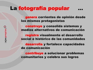 La fotografía popular              …
      genera corrientes de opinión desde
   los mismos protagonistas
     construye y consolida sistemas y
   medios alternativos de comunicación
     registra visualmente el desarrollo
   social e histórico de las comunidades
     desarrolla y fortalece capacidades
   de comunicación
     contribuye a solucionar problemas
   comunitarios y celebra sus logros
 