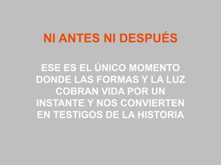 NI ANTES NI DESPUÉS

 ESE ES EL ÚNICO MOMENTO
DONDE LAS FORMAS Y LA LUZ
    COBRAN VIDA POR UN
INSTANTE Y NOS CONVIERTEN
EN TESTIGOS DE LA HISTORIA
 