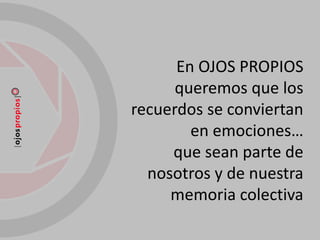 En OJOS PROPIOS
      queremos que los
recuerdos se conviertan
        en emociones…
     que sean parte de
  nosotros y de nuestra
     memoria colectiva
 