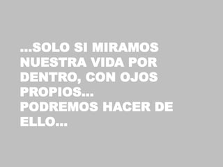 …SOLO SI MIRAMOS
NUESTRA VIDA POR
DENTRO, CON OJOS
PROPIOS…
PODREMOS HACER DE
ELLO…
 