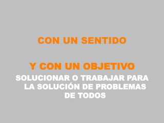 CON UN SENTIDO

  Y CON UN OBJETIVO
SOLUCIONAR O TRABAJAR PARA
  LA SOLUCIÓN DE PROBLEMAS
          DE TODOS
 